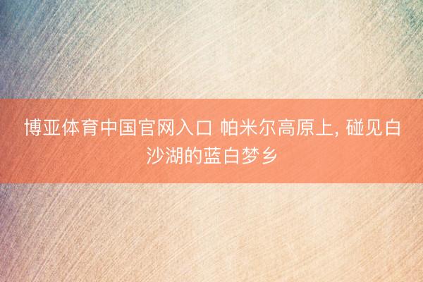 博亚体育中国官网入口 帕米尔高原上， 碰见白沙湖的蓝白梦乡