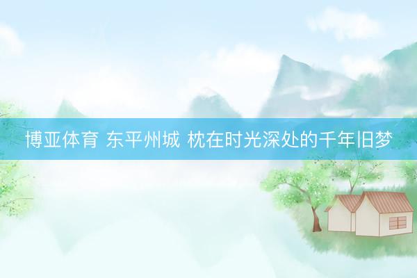 博亚体育 东平州城 枕在时光深处的千年旧梦