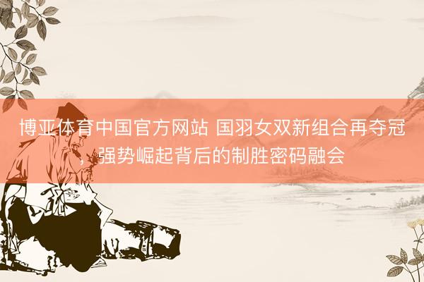博亚体育中国官方网站 国羽女双新组合再夺冠，强势崛起背后的制胜密码融会