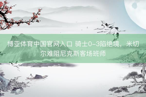 博亚体育中国官网入口 骑士0-3陷绝境，米切尔难阻尼克斯客场班师