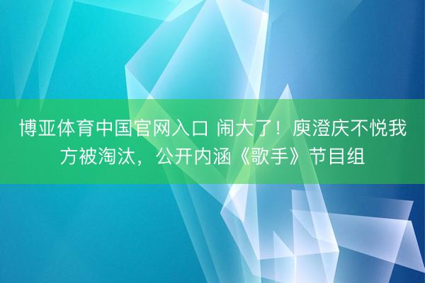 博亚体育中国官网入口 闹大了！庾澄庆不悦我方被淘汰，公开内涵《歌手》节目组