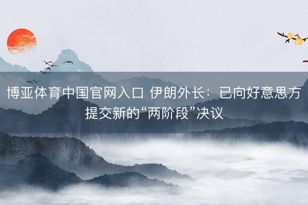 博亚体育中国官网入口 伊朗外长：已向好意思方提交新的“两阶段”决议