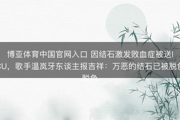 博亚体育中国官网入口 因结石激发败血症被送ICU，歌手温岚牙东谈主报吉祥：万恶的结石已被脱色