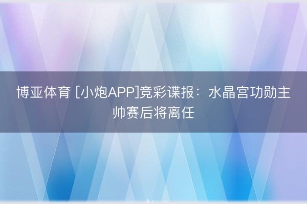 博亚体育 [小炮APP]竞彩谍报：水晶宫功勋主帅赛后将离任