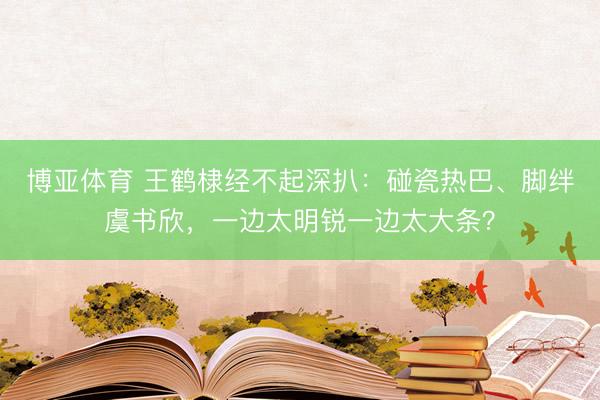 博亚体育 王鹤棣经不起深扒：碰瓷热巴、脚绊虞书欣，一边太明锐一边太大条？
