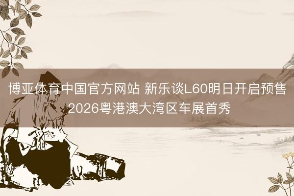 博亚体育中国官方网站 新乐谈L60明日开启预售 2026粤港澳大湾区车展首秀
