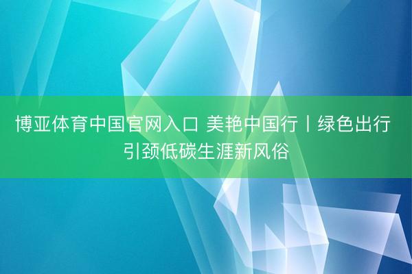 博亚体育中国官网入口 美艳中国行丨绿色出行 引颈低碳生涯新风俗