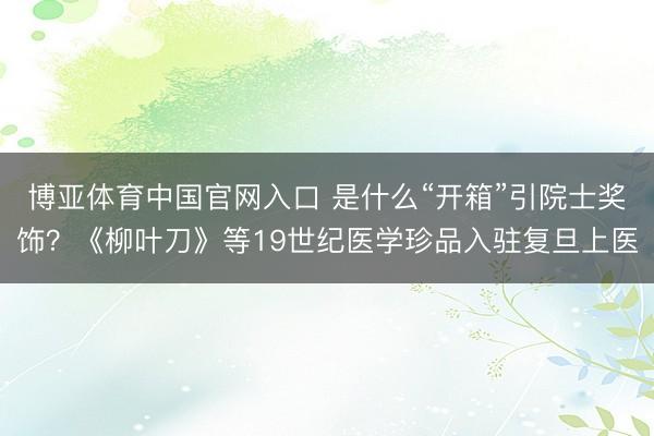 博亚体育中国官网入口 是什么“开箱”引院士奖饰？《柳叶刀》等19世纪医学珍品入驻复旦上医