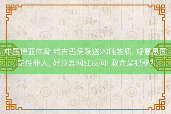 中国博亚体育 给古巴病院送20吨物质， 好意思国定性罪人， 好意思网红反问: 救命是犯罪?