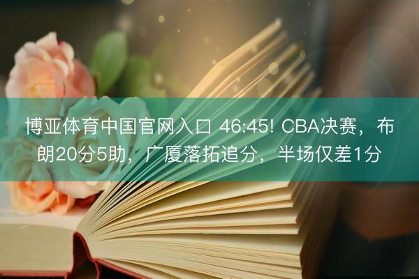 博亚体育中国官网入口 46:45! CBA决赛，布朗20分5助，广厦落拓追分，半场仅差1分