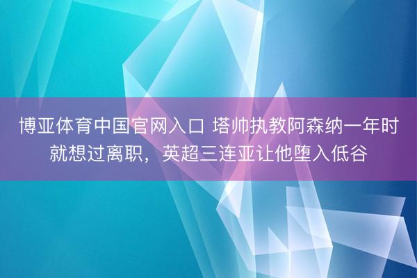 博亚体育中国官网入口 塔帅执教阿森纳一年时就想过离职,英超三连亚让他堕入低谷