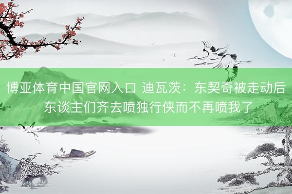 博亚体育中国官网入口 迪瓦茨:东契奇被走动后 东谈主们齐去喷独行侠而不再喷我了