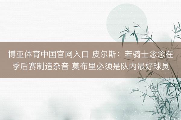 博亚体育中国官网入口 皮尔斯：若骑士念念在季后赛制造杂音 莫布里必须是队内最好球员