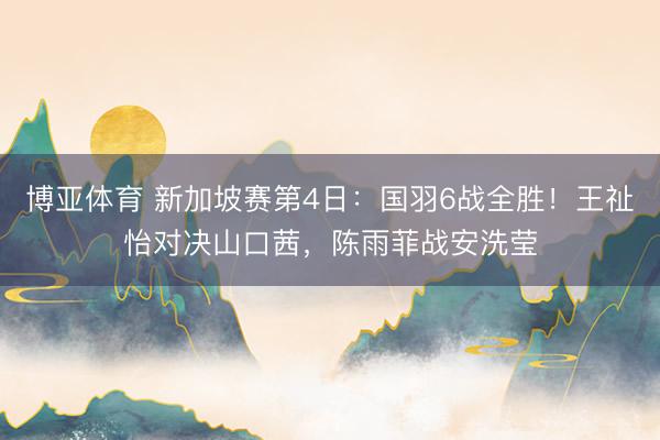 博亚体育 新加坡赛第4日：国羽6战全胜！王祉怡对决山口茜，陈雨菲战安洗莹