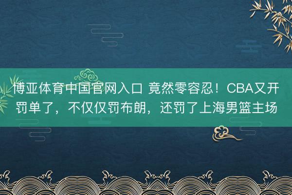 博亚体育中国官网入口 竟然零容忍！CBA又开罚单了，不仅仅罚布朗，还罚了上海男篮主场