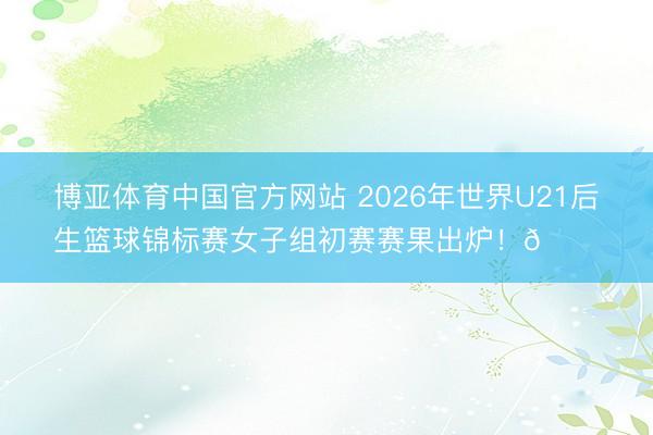 博亚体育中国官方网站 2026年世界U21后生篮球锦标赛女子组初赛赛果出炉！🏀