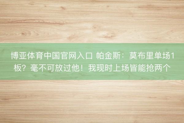 博亚体育中国官网入口 帕金斯：莫布里单场1板？毫不可放过他！我现时上场皆能抢两个