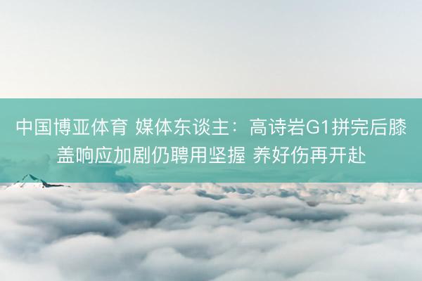 中国博亚体育 媒体东谈主：高诗岩G1拼完后膝盖响应加剧仍聘用坚握 养好伤再开赴