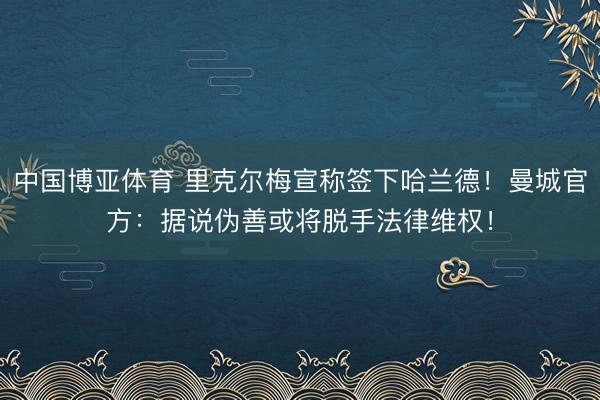 中国博亚体育 里克尔梅宣称签下哈兰德！曼城官方：据说伪善或将脱手法律维权！