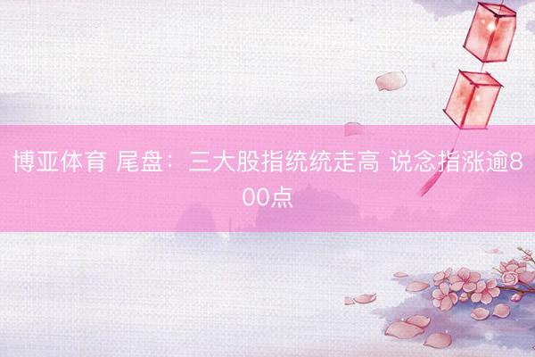 博亚体育 尾盘：三大股指统统走高 说念指涨逾800点