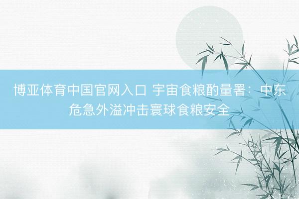 博亚体育中国官网入口 宇宙食粮酌量署：中东危急外溢冲击寰球食粮安全