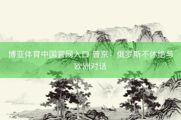 博亚体育中国官网入口 普京：俄罗斯不休绝与欧洲对话