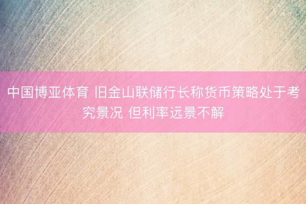 中国博亚体育 旧金山联储行长称货币策略处于考究景况 但利率远景不解