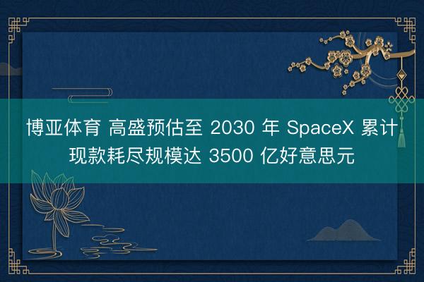博亚体育 高盛预估至 2030 年 SpaceX 累计现款耗尽规模达 3500 亿好意思元