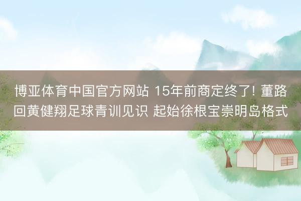 博亚体育中国官方网站 15年前商定终了! 董路回黄健翔足球青训见识 起始徐根宝崇明岛格式