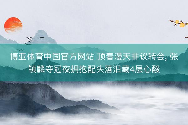 博亚体育中国官方网站 顶着漫天非议转会， 张镇麟夺冠夜拥抱配头落泪藏4层心酸