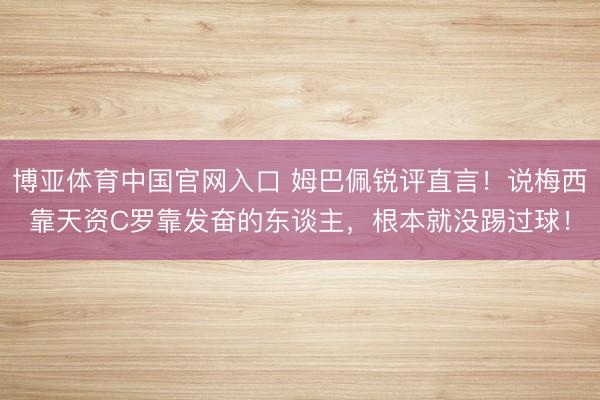 博亚体育中国官网入口 姆巴佩锐评直言！说梅西靠天资C罗靠发奋的东谈主，根本就没踢过球！
