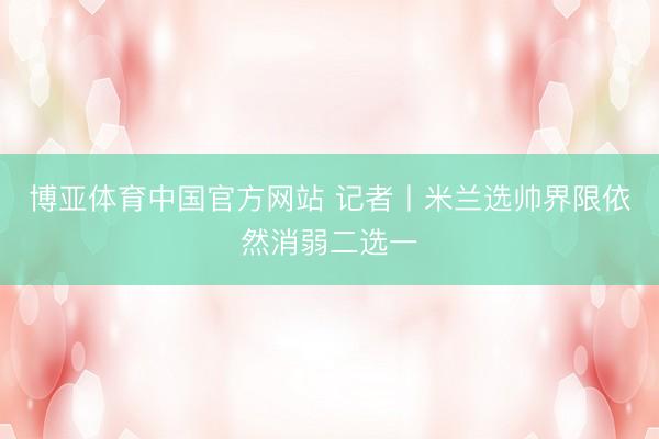 博亚体育中国官方网站 记者丨米兰选帅界限依然消弱二选一