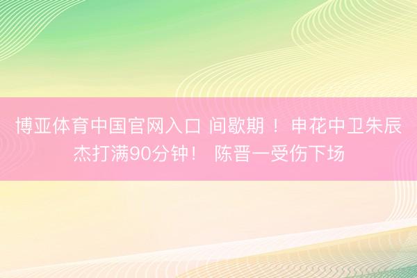 博亚体育中国官网入口 间歇期 ！申花中卫朱辰杰打满90分钟！ 陈晋一受伤下场