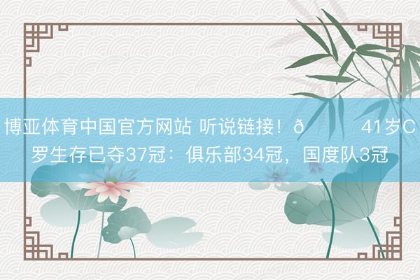 博亚体育中国官方网站 听说链接！🏆41岁C罗生存已夺37冠：俱乐部34冠，国度队3冠