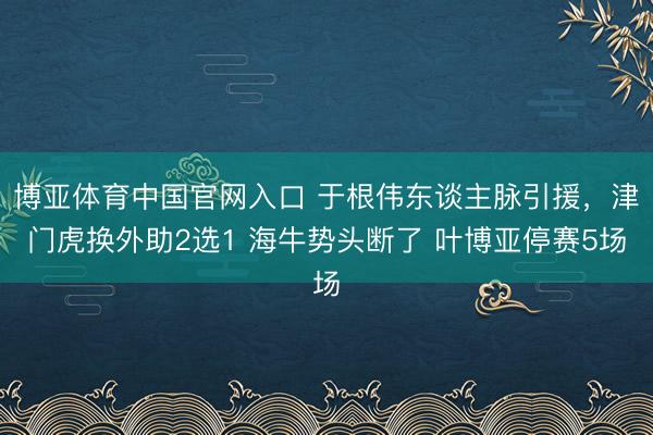 博亚体育中国官网入口 于根伟东谈主脉引援，津门虎换外助2选1 海