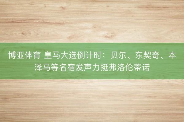 博亚体育 皇马大选倒计时：贝尔、东契奇、本泽马等名宿发声力挺弗洛