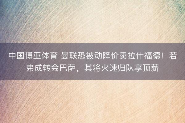 中国博亚体育 曼联恐被动降价卖拉什福德！若弗成转会巴萨，其将火速