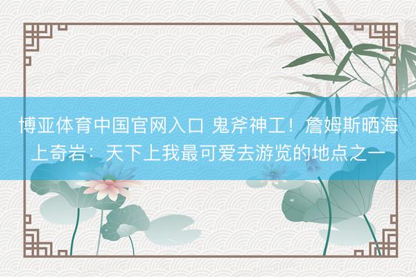博亚体育中国官网入口 鬼斧神工！詹姆斯晒海上奇岩：天下上我最可爱去游览的地点之一