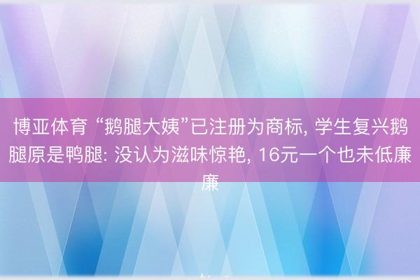 博亚体育 “鹅腿大姨”已注册为商标， 学生复兴鹅腿原是鸭腿: 没认为滋味惊艳， 16元一个也未低廉