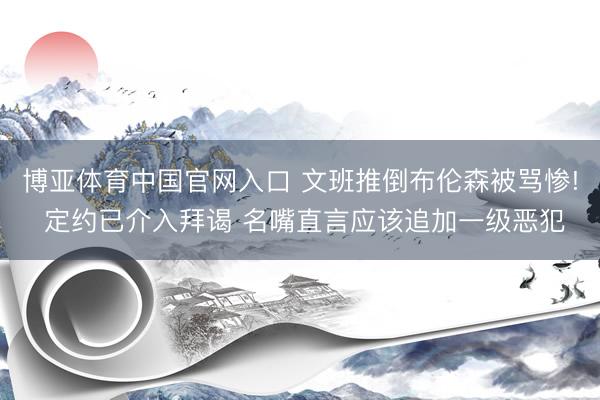 博亚体育中国官网入口 文班推倒布伦森被骂惨! 定约已介入拜谒 名嘴直言应该追加一级恶犯