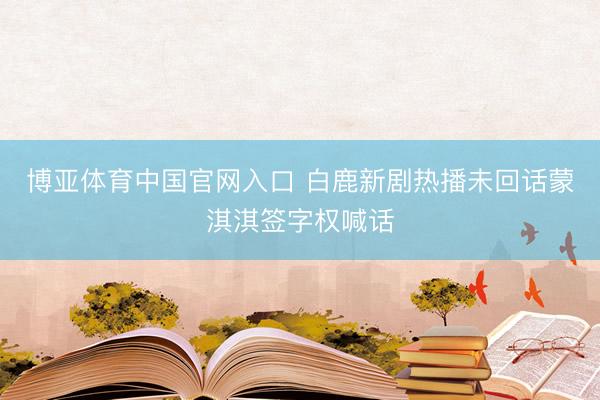 博亚体育中国官网入口 白鹿新剧热播未回话蒙淇淇签字权喊话