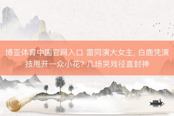 博亚体育中国官网入口 雷同演大女主， 白鹿凭演技甩开一众小花? 几场哭戏径直封神