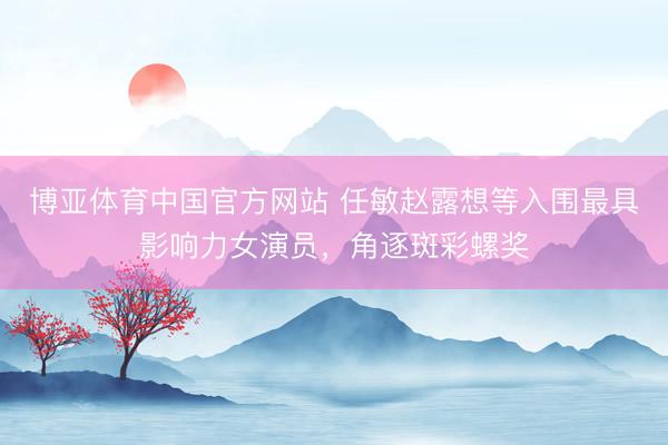 博亚体育中国官方网站 任敏赵露想等入围最具影响力女演员,角逐斑彩螺奖