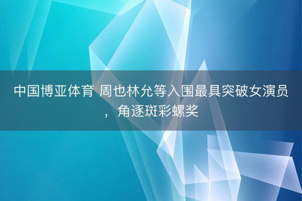 中国博亚体育 周也林允等入围最具突破女演员，角逐斑彩螺奖