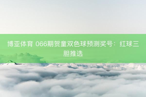 博亚体育 066期贺童双色球预测奖号：红球三胆推选