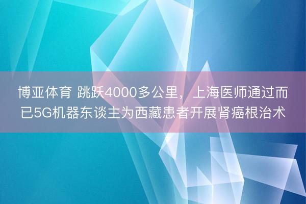 博亚体育 跳跃4000多公里，上海医师通过而已5G机器东谈主为西藏患者开展肾癌根治术