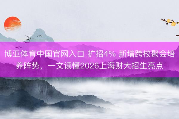 博亚体育中国官网入口 扩招4% 新增跨校聚会培养阵势，一文读懂2026上海财大招生亮点