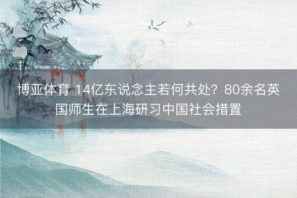 博亚体育 14亿东说念主若何共处？80余名英国师生在上海研习中国社会措置