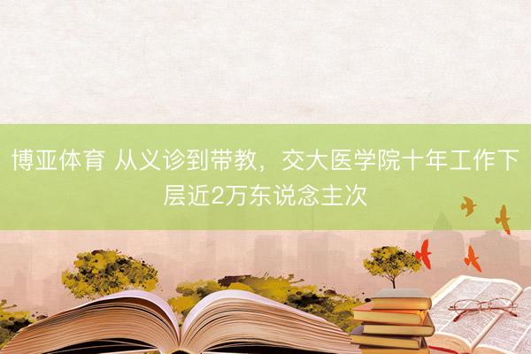 博亚体育 从义诊到带教,交大医学院十年工作下层近2万东说念主次