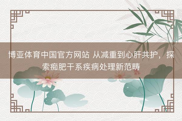 博亚体育中国官方网站 从减重到心肝共护，探索痴肥干系疾病处理新范畴